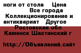 ноги от стола. › Цена ­ 12 000 - Все города Коллекционирование и антиквариат » Другое   . Ростовская обл.,Каменск-Шахтинский г.